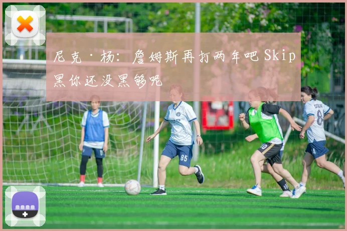 尼克·杨：詹姆斯再打两年吧 Skip黑你还没黑够呢