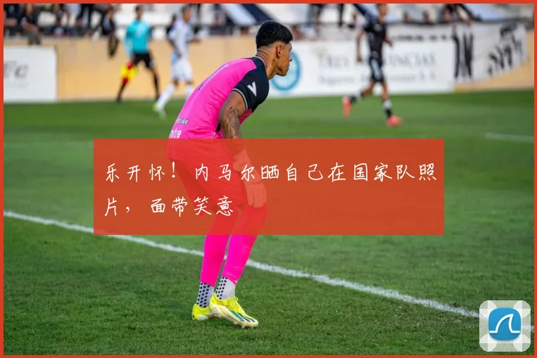 乐开怀！内马尔晒自己在国家队照片，面带笑意