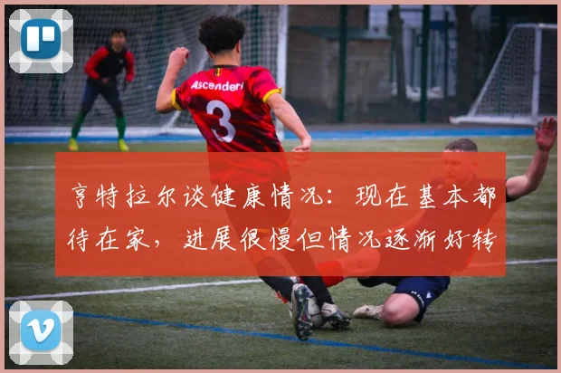 亨特拉尔谈健康情况：现在基本都待在家，进展很慢但情况逐渐好转