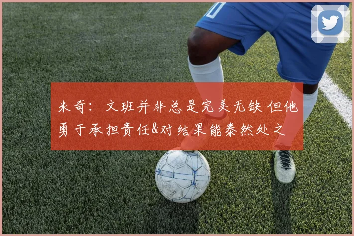 米奇：文班并非总是完美无缺 但他勇于承担责任&对结果能泰然处之